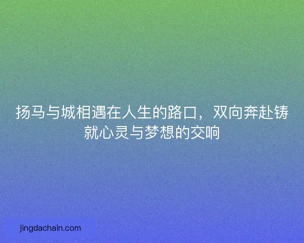 扬马与城相遇在人生的路口，双向奔赴铸就心灵与梦想的交响
