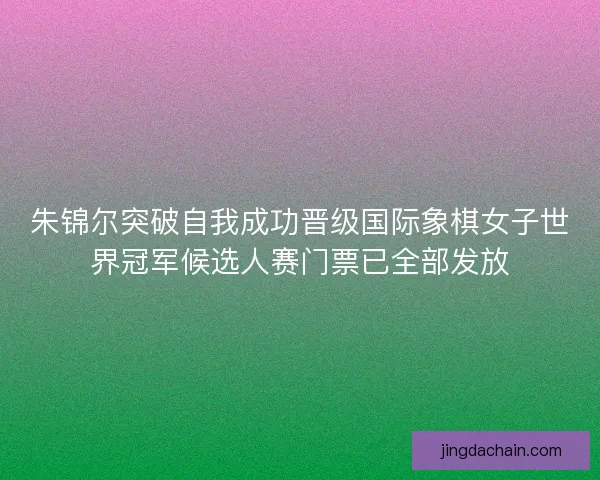 朱锦尔突破自我成功晋级国际象棋女子世界冠军候选人赛门票已全部发放