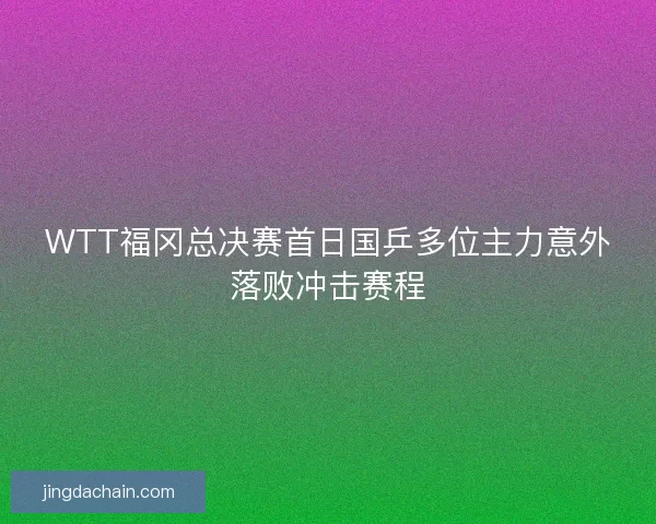 WTT福冈总决赛首日国乒多位主力意外落败冲击赛程