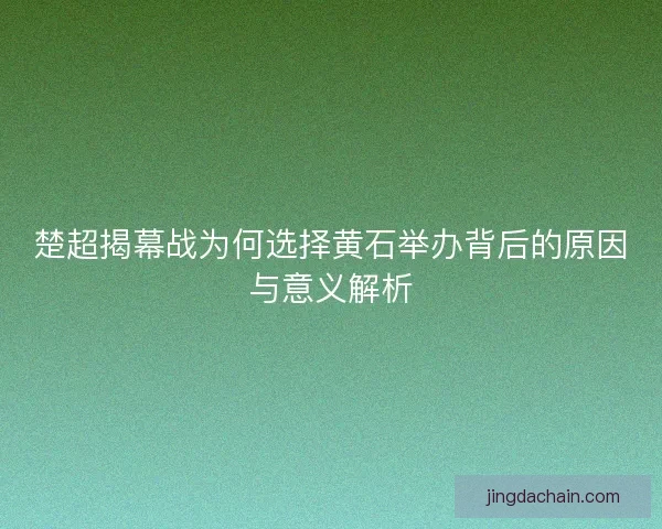 楚超揭幕战为何选择黄石举办背后的原因与意义解析